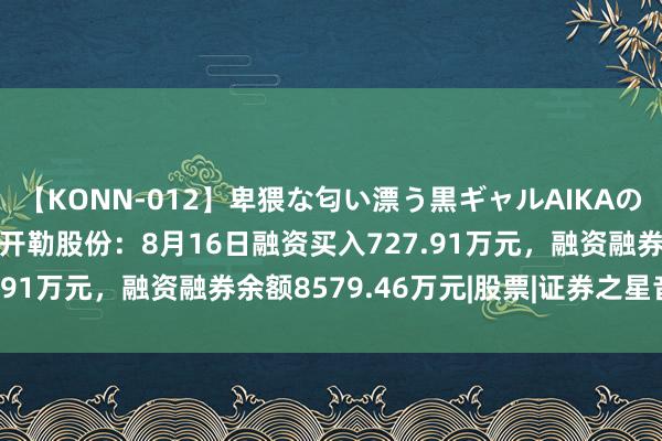 【KONN-012】卑猥な匂い漂う黒ギャルAIKAの中出しグイ込みビキニ 开勒股份：8月16日融资买入727.91万元，融资融券余额8579.46万元|股票|证券之星音问