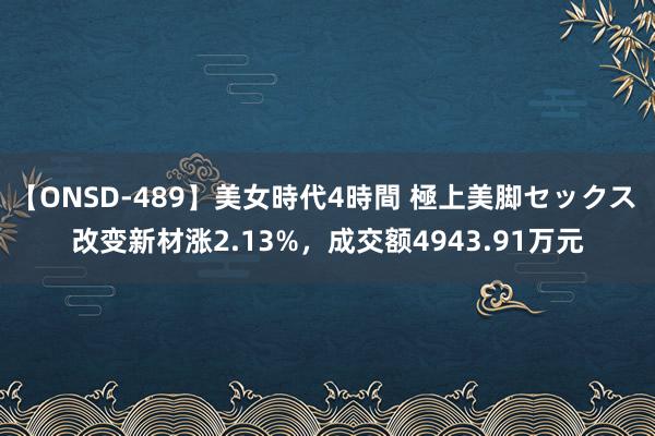 【ONSD-489】美女時代4時間 極上美脚セックス 改变新材涨2.13%，成交额4943.91万元