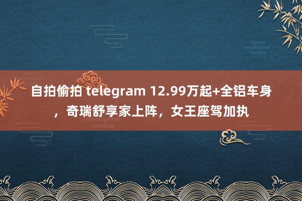 自拍偷拍 telegram 12.99万起+全铝车身，奇瑞舒享家上阵，女王座驾加执