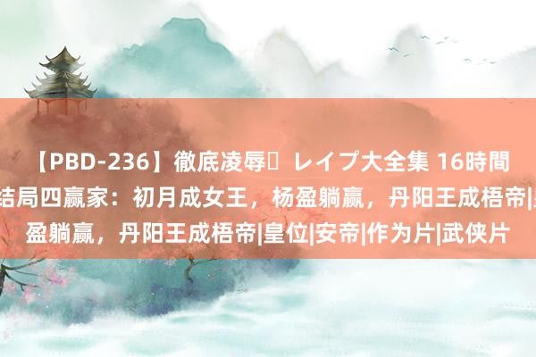 【PBD-236】徹底凌辱・レイプ大全集 16時間 第2集 《一念关山》大结局四赢家：初月成女王，杨盈躺赢，丹阳王成梧帝|皇位|安帝|作为片|武侠片