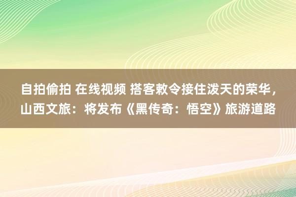 自拍偷拍 在线视频 搭客敕令接住泼天的荣华，山西文旅：将发布《黑传奇：悟空》旅游道路