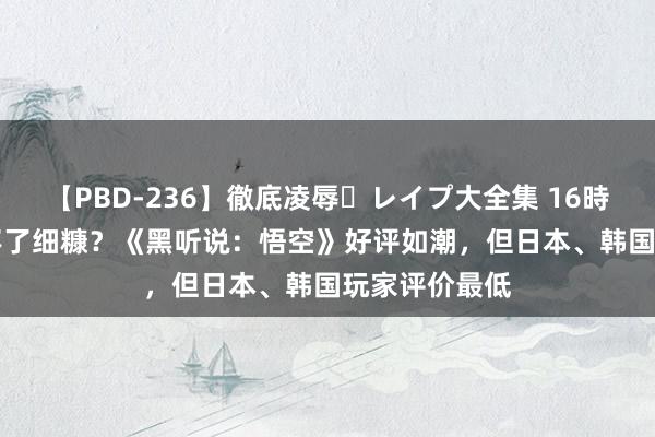 【PBD-236】徹底凌辱・レイプ大全集 16時間 第2集 吃不了细糠？《黑听说：悟空》好评如潮，但日本、韩国玩家评价最低