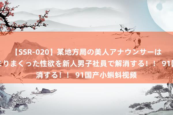 【SSR-020】某地方局の美人アナウンサーは忙し過ぎて溜まりまくった性欲を新人男子社員で解消する！！ 91国产小蝌蚪视频