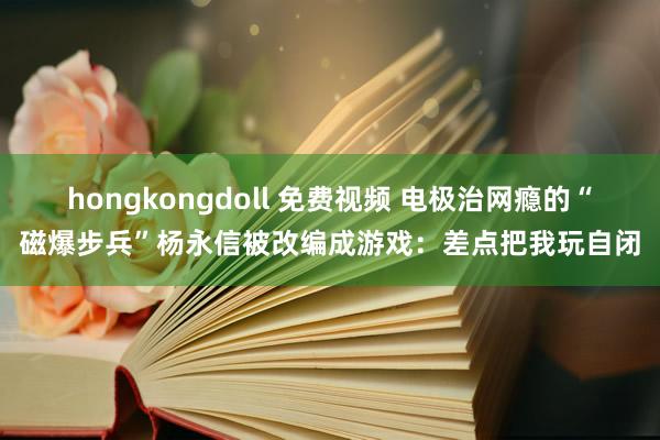 hongkongdoll 免费视频 电极治网瘾的“磁爆步兵”杨永信被改编成游戏：差点把我玩自闭