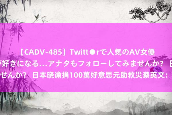 【CADV-485】Twitt●rで人気のAV女優 SNSでますますAV女優が好きになる…アナタもフォローしてみませんか？ 日本晓谕捐100萬好意思元助救災　蔡英文：我們會銘記在心