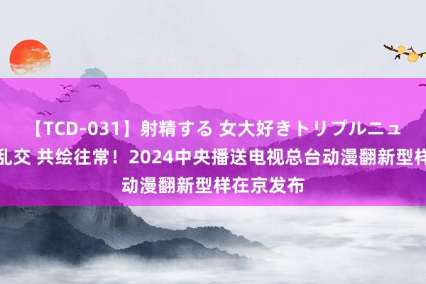 【TCD-031】射精する 女大好きトリプルニューハーフ乱交 共绘往常！2024中央播送电视总台动漫翻新型样在京发布