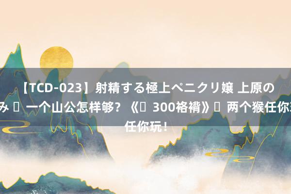 【TCD-023】射精する極上ペニクリ嬢 上原のぞみ ‌一个山公怎样够？《‌300袼褙》‌两个猴任你玩！