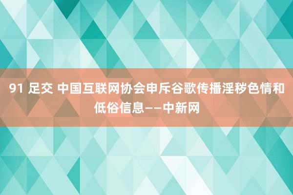 91 足交 中国互联网协会申斥谷歌传播淫秽色情和低俗信息——中新网