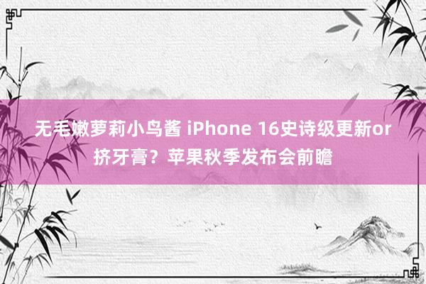 无毛嫩萝莉小鸟酱 iPhone 16史诗级更新or挤牙膏？苹果秋季发布会前瞻