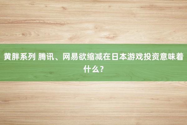 黄胖系列 腾讯、网易欲缩减在日本游戏投资意味着什么？