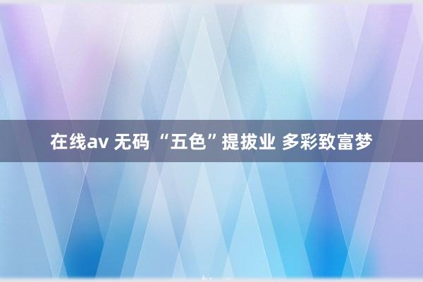 在线av 无码 “五色”提拔业 多彩致富梦