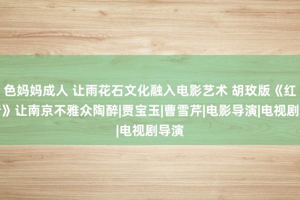 色妈妈成人 让雨花石文化融入电影艺术 胡玫版《红楼梦》让南京不雅众陶醉|贾宝玉|曹雪芹|电影导演|电视剧导演