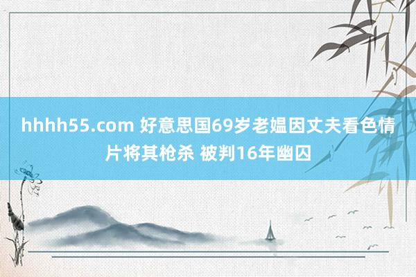 hhhh55.com 好意思国69岁老媪因丈夫看色情片将其枪杀 被判16年幽囚