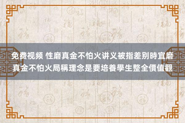 免费视频 性磨真金不怕火讲义被指差别時宜　磨真金不怕火局稱理念是要培養學生整全價值觀