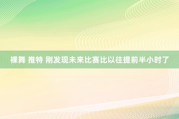 裸舞 推特 刚发现未来比赛比以往提前半小时了