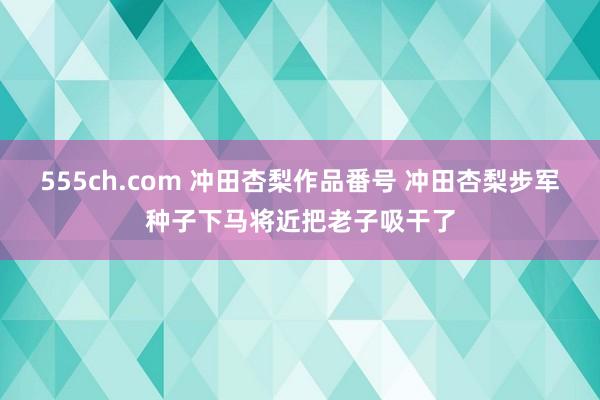 555ch.com 冲田杏梨作品番号 冲田杏梨步军种子下马将近把老子吸干了