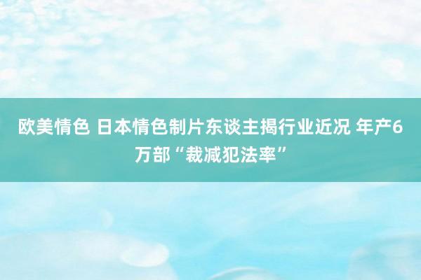 欧美情色 日本情色制片东谈主揭行业近况 年产6万部“裁减犯法率”