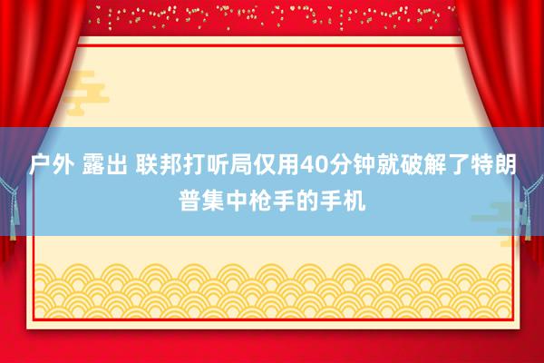 户外 露出 联邦打听局仅用40分钟就破解了特朗普集中枪手的手机