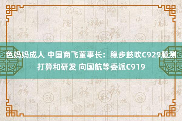 色妈妈成人 中国商飞董事长：稳步鼓吹C929臆测打算和研发 向国航等委派C919