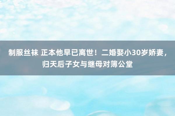 制服丝袜 正本他早已离世！二婚娶小30岁娇妻，归天后子女与继母对簿公堂