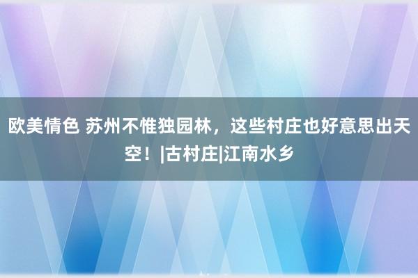 欧美情色 苏州不惟独园林，这些村庄也好意思出天空！|古村庄|江南水乡