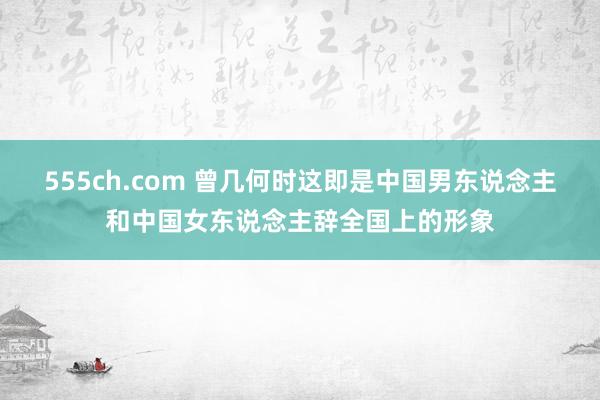 555ch.com 曾几何时这即是中国男东说念主和中国女东说念主辞全国上的形象