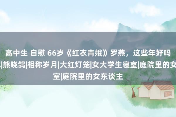 高中生 自慰 66岁《红衣青娥》罗燕，这些年好吗？|脚本|熊晓鸽|相称岁月|大红灯笼|女大学生寝室|庭院里的女东谈主