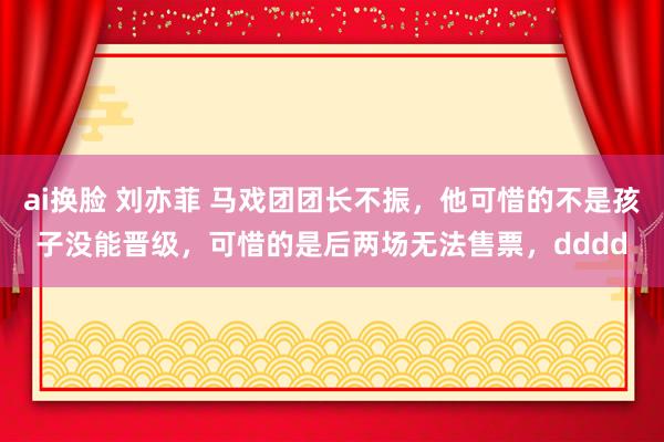 ai换脸 刘亦菲 马戏团团长不振，他可惜的不是孩子没能晋级，可惜的是后两场无法售票，dddd