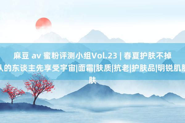 麻豆 av 蜜粉评测小组Vol.23 | 春夏护肤不掉队的东谈主先享受宇宙|面霜|肤质|抗老|护肤品|明锐肌肤