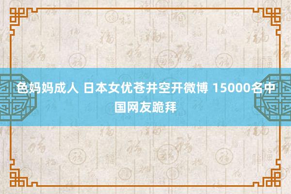 色妈妈成人 日本女优苍井空开微博 15000名中国网友跪拜