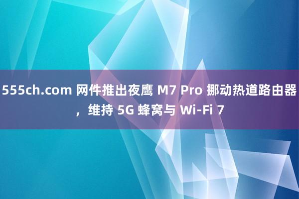 555ch.com 网件推出夜鹰 M7 Pro 挪动热道路由器，维持 5G 蜂窝与 Wi-Fi 7