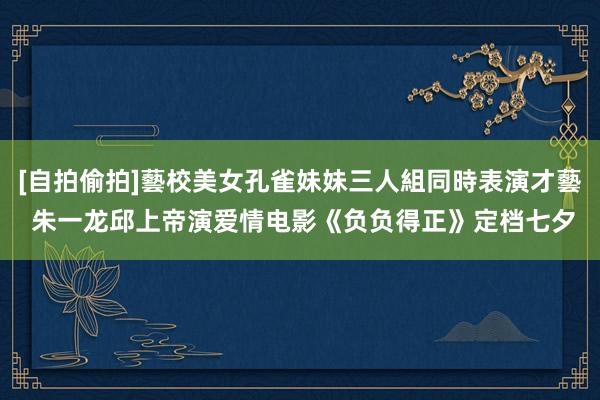 [自拍偷拍]藝校美女孔雀妹妹三人組同時表演才藝 朱一龙邱上帝演爱情电影《负负得正》定档七夕