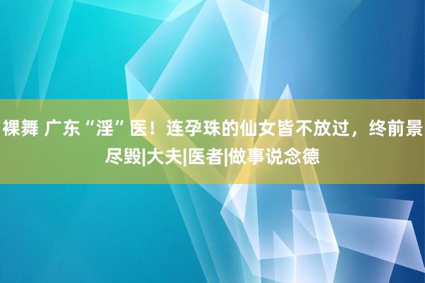 裸舞 广东“淫”医！连孕珠的仙女皆不放过，终前景尽毁|大夫|医者|做事说念德