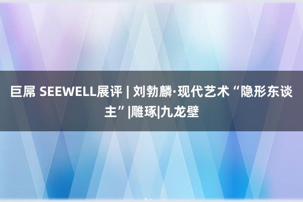 巨屌 SEEWELL展评 | 刘勃麟·现代艺术“隐形东谈主”|雕琢|九龙壁