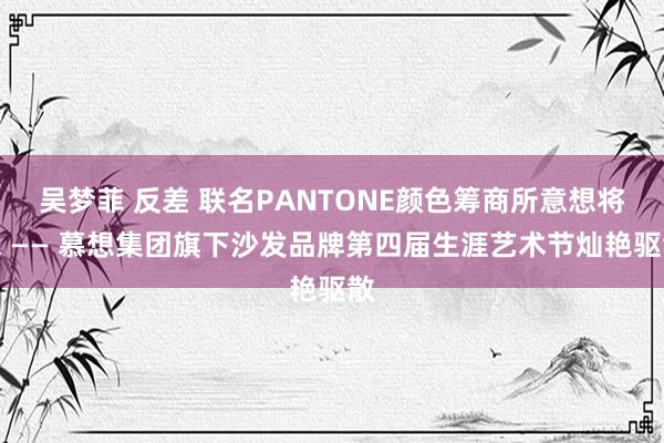 吴梦菲 反差 联名PANTONE颜色筹商所意想将来 —— 慕想集团旗下沙发品牌第四届生涯艺术节灿艳驱散