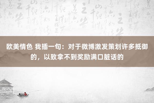 欧美情色 我插一句：对于微博激发策划许多抵御的，以致拿不到奖励满口脏话的