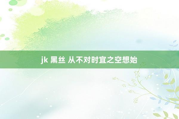 jk 黑丝 从不对时宜之空想始