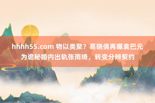 hhhh55.com 物以类聚？葛晓倩再曝袁巴元为诡秘婚内出轨张雨绮，转变分辨契约