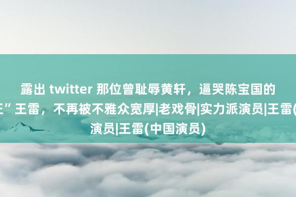 露出 twitter 那位曾耻辱黄轩，逼哭陈宝国的“西北锤王”王雷，不再被不雅众宽厚|老戏骨|实力派演员|王雷(中国演员)