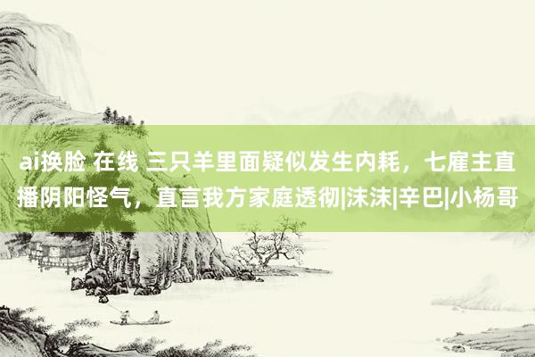 ai换脸 在线 三只羊里面疑似发生内耗，七雇主直播阴阳怪气，直言我方家庭透彻|沫沫|辛巴|小杨哥