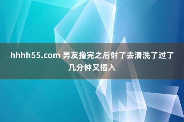 hhhh55.com 男友撸完之后射了去清洗了过了几分钟又插入