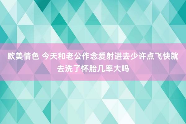 欧美情色 今天和老公作念爱射进去少许点飞快就去洗了怀胎几率大吗