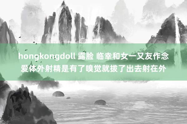 hongkongdoll 露脸 临幸和女一又友作念爱体外射精是有了嗅觉就拔了出去射在外