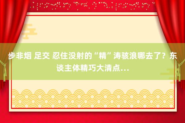 步非烟 足交 忍住没射的“精”涛骇浪哪去了？东谈主体精巧大清点…