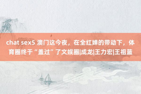 chat sex5 澳门这今夜，在全红婵的带动下，体育圈终于“盖过”了文娱圈|成龙|王力宏|王祖蓝