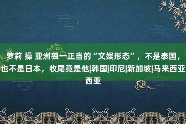 萝莉 操 亚洲独一正当的“文娱形态”，不是泰国，也不是日本，收尾竟是他|韩国|印尼|新加坡|马来西亚