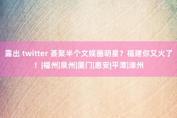 露出 twitter 荟聚半个文娱圈明星？福建你又火了！|福州|泉州|厦门|惠安|平潭|漳州