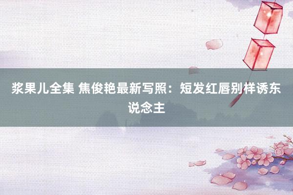 浆果儿全集 焦俊艳最新写照：短发红唇别样诱东说念主