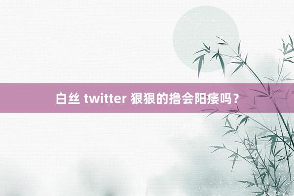 白丝 twitter 狠狠的撸会阳痿吗？