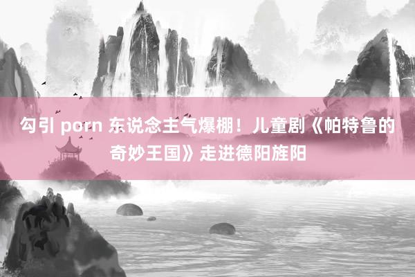 勾引 porn 东说念主气爆棚！儿童剧《帕特鲁的奇妙王国》走进德阳旌阳